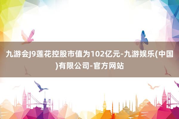 九游会J9莲花控股市值为102亿元-九游娱乐(中国)有限公司-官方网站