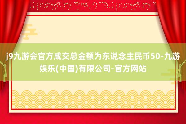 j9九游会官方成交总金额为东说念主民币50-九游娱乐(中国)有限公司-官方网站