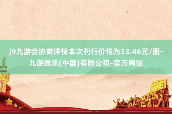 j9九游会协商详情本次刊行价钱为33.46元/股-九游娱乐(中国)有限公司-官方网站