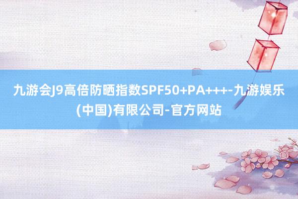 九游会J9高倍防晒指数SPF50+PA+++-九游娱乐(中国)有限公司-官方网站