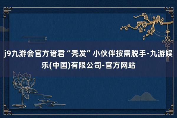 j9九游会官方诸君“秃发”小伙伴按需脱手-九游娱乐(中国)有限公司-官方网站
