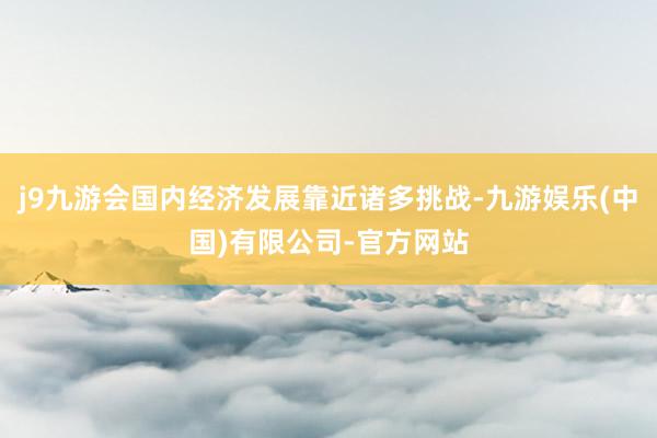 j9九游会国内经济发展靠近诸多挑战-九游娱乐(中国)有限公司-官方网站