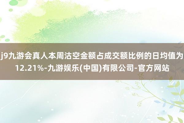 j9九游会真人本周沽空金额占成交额比例的日均值为12.21%-九游娱乐(中国)有限公司-官方网站