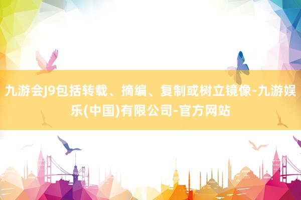 九游会J9包括转载、摘编、复制或树立镜像-九游娱乐(中国)有限公司-官方网站