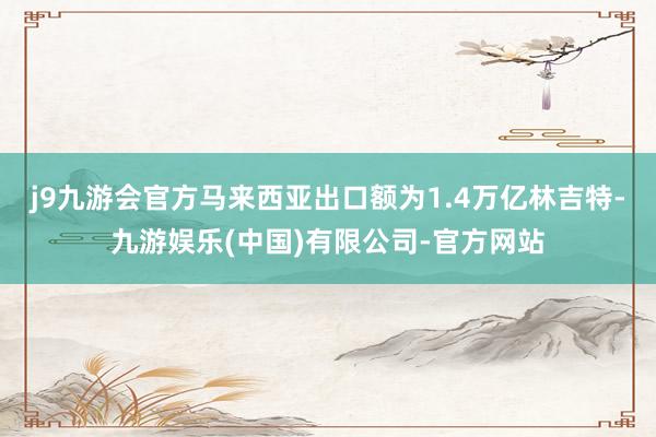 j9九游会官方马来西亚出口额为1.4万亿林吉特-九游娱乐(中国)有限公司-官方网站