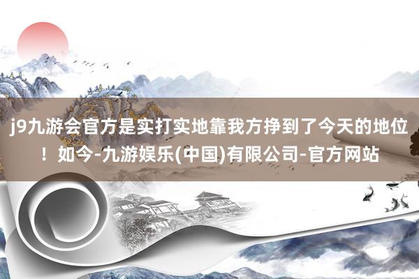 j9九游会官方是实打实地靠我方挣到了今天的地位！如今-九游娱乐(中国)有限公司-官方网站