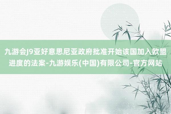 九游会J9亚好意思尼亚政府批准开始该国加入欧盟进度的法案-九游娱乐(中国)有限公司-官方网站