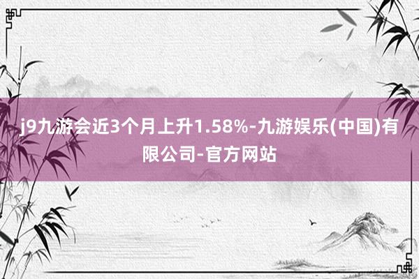 j9九游会近3个月上升1.58%-九游娱乐(中国)有限公司-官方网站
