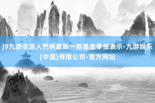 j9九游会真人把柄最新一期基金季报表示-九游娱乐(中国)有限公司-官方网站