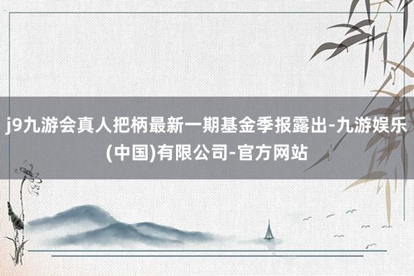 j9九游会真人把柄最新一期基金季报露出-九游娱乐(中国)有限公司-官方网站