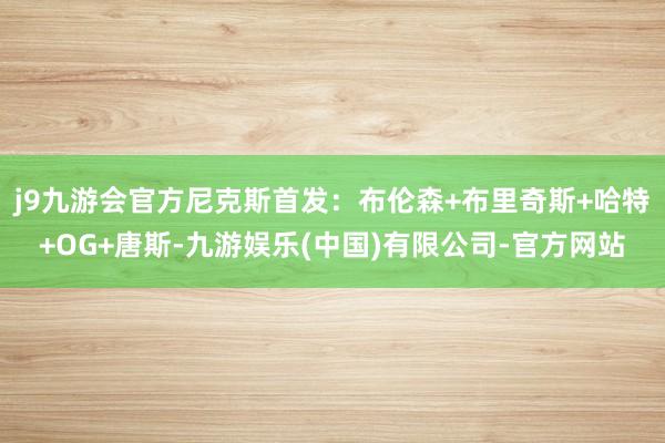 j9九游会官方尼克斯首发：布伦森+布里奇斯+哈特+OG+唐斯-九游娱乐(中国)有限公司-官方网站