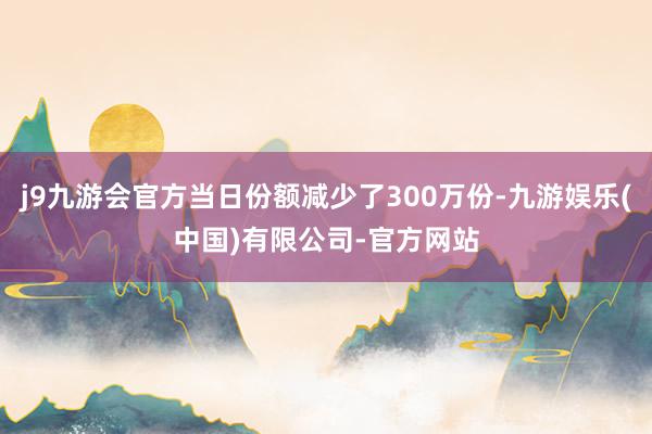 j9九游会官方当日份额减少了300万份-九游娱乐(中国)有限公司-官方网站
