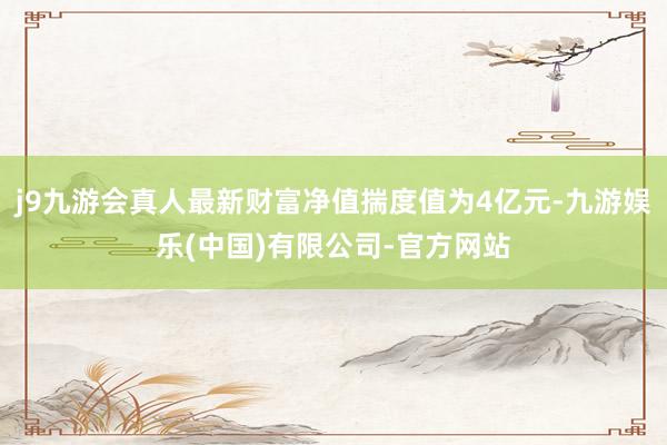 j9九游会真人最新财富净值揣度值为4亿元-九游娱乐(中国)有限公司-官方网站