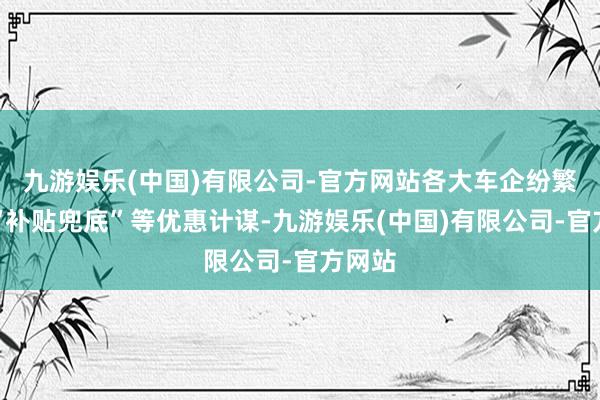 九游娱乐(中国)有限公司-官方网站各大车企纷繁推出“补贴兜底”等优惠计谋-九游娱乐(中国)有限公司-官方网站