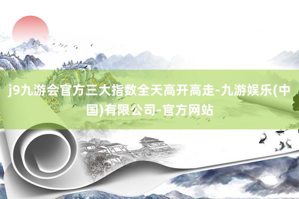j9九游会官方三大指数全天高开高走-九游娱乐(中国)有限公司-官方网站