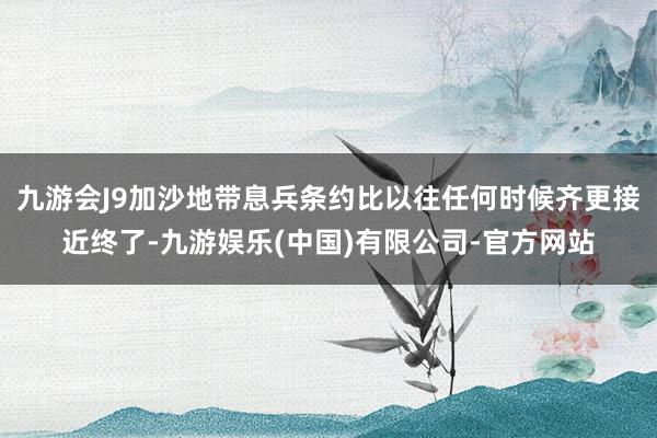 九游会J9加沙地带息兵条约比以往任何时候齐更接近终了-九游娱乐(中国)有限公司-官方网站