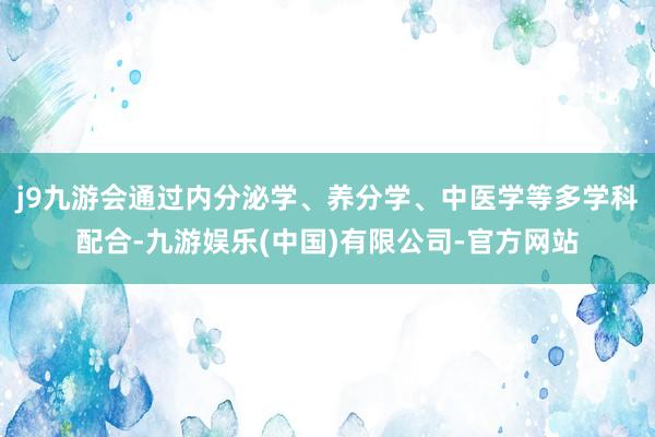 j9九游会通过内分泌学、养分学、中医学等多学科配合-九游娱乐(中国)有限公司-官方网站