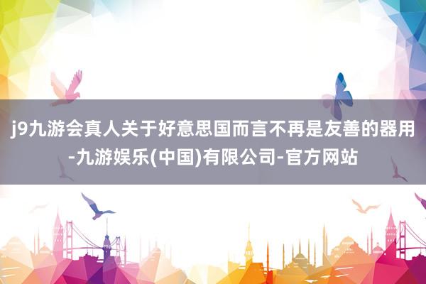 j9九游会真人关于好意思国而言不再是友善的器用-九游娱乐(中国)有限公司-官方网站