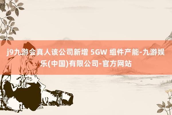 j9九游会真人该公司新增 5GW 组件产能-九游娱乐(中国)有限公司-官方网站