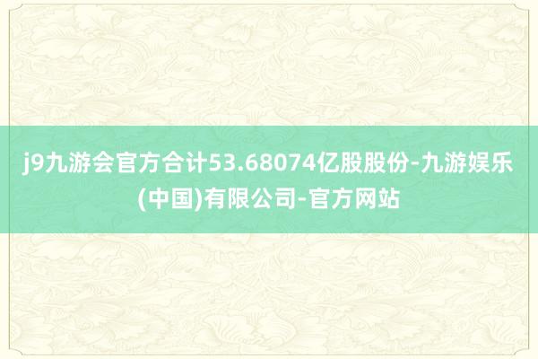 j9九游会官方合计53.68074亿股股份-九游娱乐(中国)有限公司-官方网站