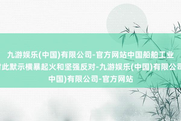 九游娱乐(中国)有限公司-官方网站中国船舶工业行业协会对此默示横暴起火和坚强反对-九游娱乐(中国)有限公司-官方网站
