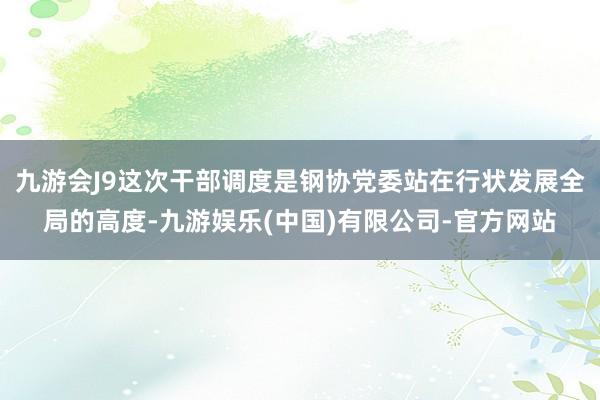 九游会J9这次干部调度是钢协党委站在行状发展全局的高度-九游娱乐(中国)有限公司-官方网站
