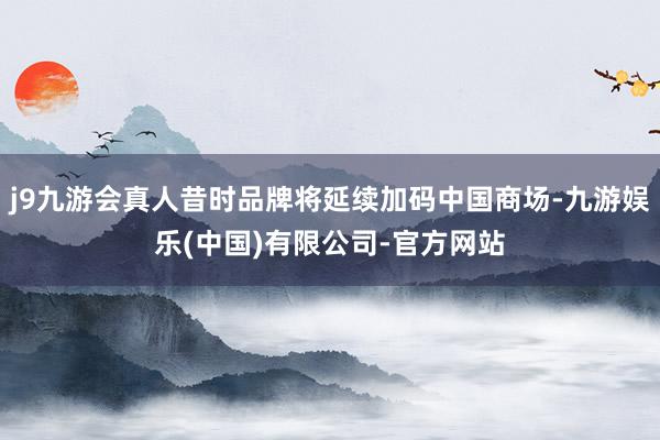 j9九游会真人昔时品牌将延续加码中国商场-九游娱乐(中国)有限公司-官方网站