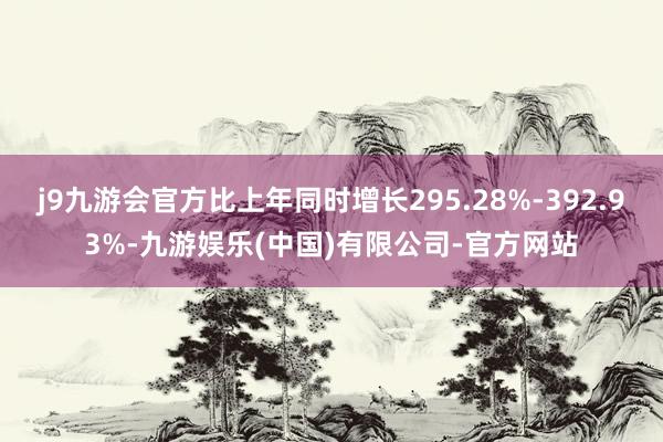 j9九游会官方比上年同时增长295.28%-392.93%-九游娱乐(中国)有限公司-官方网站