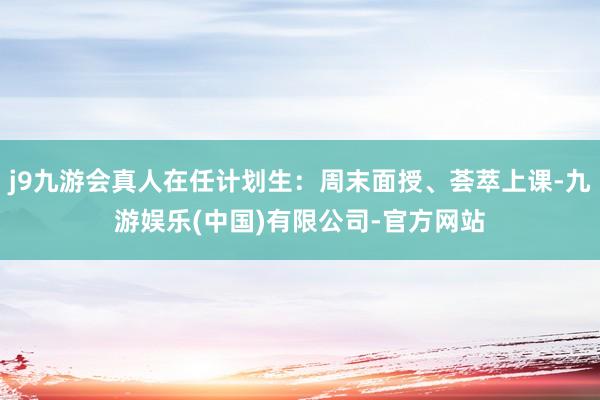 j9九游会真人在任计划生：周末面授、荟萃上课-九游娱乐(中国)有限公司-官方网站