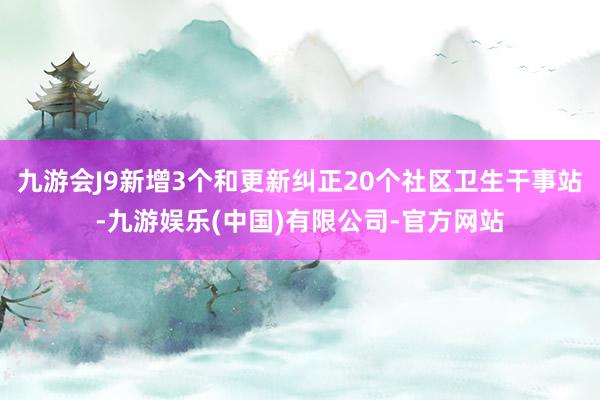 九游会J9新增3个和更新纠正20个社区卫生干事站-九游娱乐(中国)有限公司-官方网站