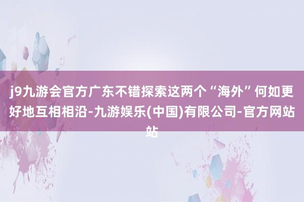 j9九游会官方广东不错探索这两个“海外”何如更好地互相相沿-九游娱乐(中国)有限公司-官方网站