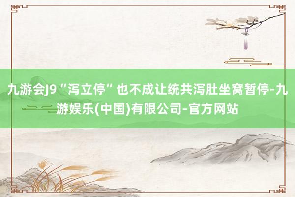 九游会J9“泻立停”也不成让统共泻肚坐窝暂停-九游娱乐(中国)有限公司-官方网站