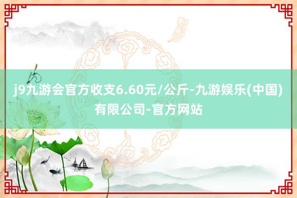j9九游会官方收支6.60元/公斤-九游娱乐(中国)有限公司-官方网站