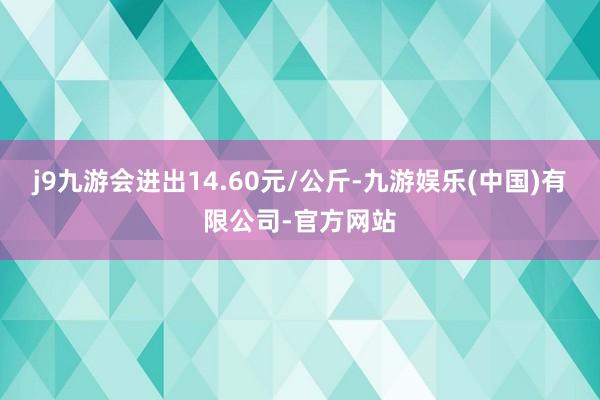 j9九游会进出14.60元/公斤-九游娱乐(中国)有限公司-官方网站