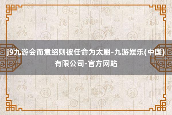 j9九游会而袁绍则被任命为太尉-九游娱乐(中国)有限公司-官方网站
