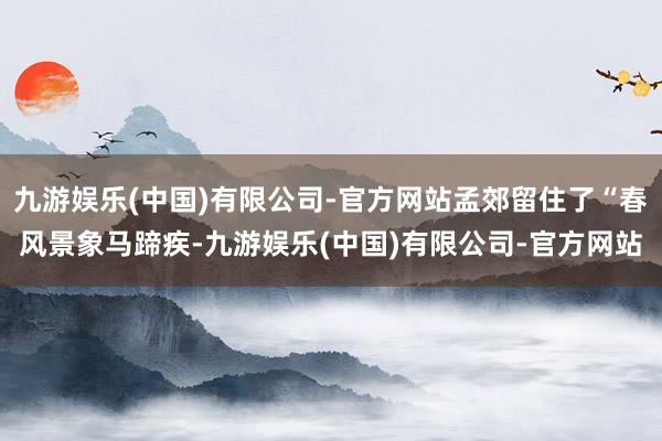 九游娱乐(中国)有限公司-官方网站孟郊留住了“春风景象马蹄疾-九游娱乐(中国)有限公司-官方网站