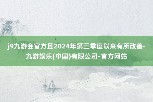 j9九游会官方且2024年第三季度以来有所改善-九游娱乐(中国)有限公司-官方网站
