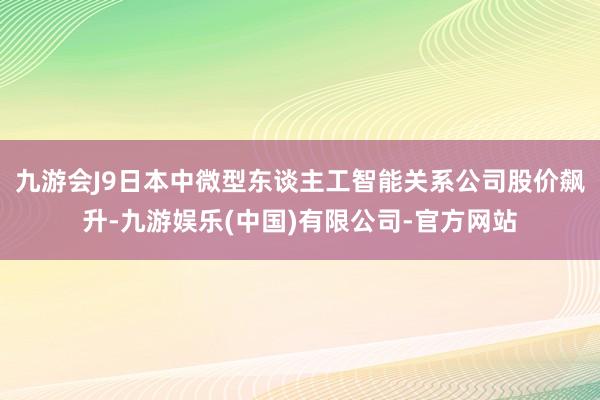 九游会J9日本中微型东谈主工智能关系公司股价飙升-九游娱乐(中国)有限公司-官方网站