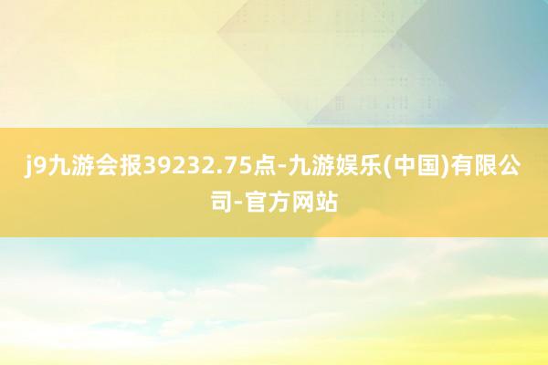 j9九游会报39232.75点-九游娱乐(中国)有限公司-官方网站