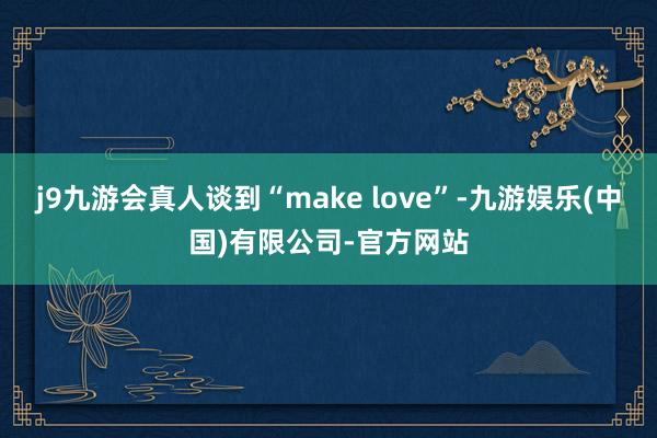 j9九游会真人谈到“make love”-九游娱乐(中国)有限公司-官方网站