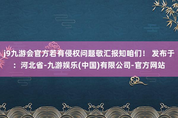 j9九游会官方若有侵权问题敬汇报知咱们！ 发布于：河北省-九游娱乐(中国)有限公司-官方网站