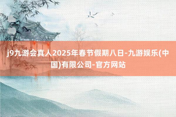 j9九游会真人2025年春节假期八日-九游娱乐(中国)有限公司-官方网站