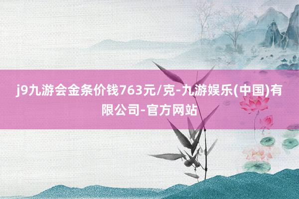j9九游会金条价钱763元/克-九游娱乐(中国)有限公司-官方网站