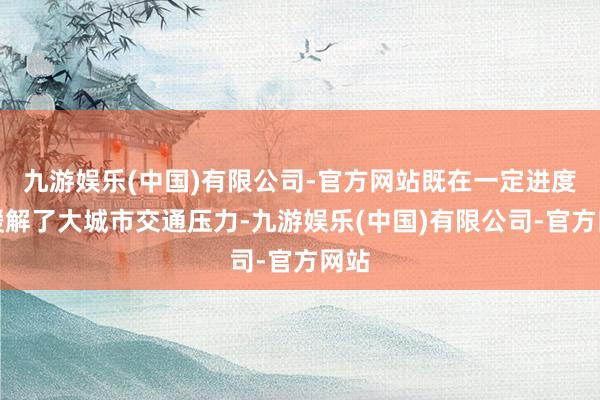 九游娱乐(中国)有限公司-官方网站既在一定进度上缓解了大城市交通压力-九游娱乐(中国)有限公司-官方网站