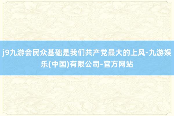 j9九游会民众基础是我们共产党最大的上风-九游娱乐(中国)有限公司-官方网站
