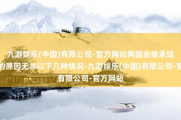 九游娱乐(中国)有限公司-官方网站两国会继承结亲轨制的原因无非以下几种情况-九游娱乐(中国)有限公司-官方网站