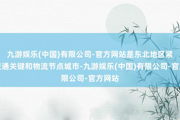 九游娱乐(中国)有限公司-官方网站是东北地区紧要的交通关键和物流节点城市-九游娱乐(中国)有限公司-官方网站