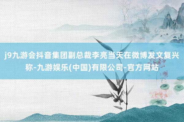 j9九游会抖音集团副总裁李亮当天在微博发文复兴称-九游娱乐(中国)有限公司-官方网站