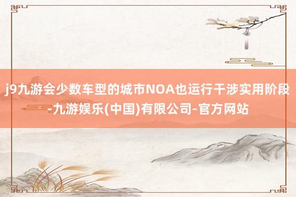 j9九游会少数车型的城市NOA也运行干涉实用阶段-九游娱乐(中国)有限公司-官方网站