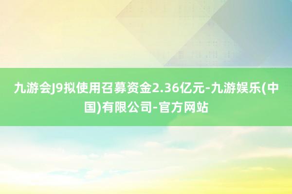 九游会J9拟使用召募资金2.36亿元-九游娱乐(中国)有限公司-官方网站
